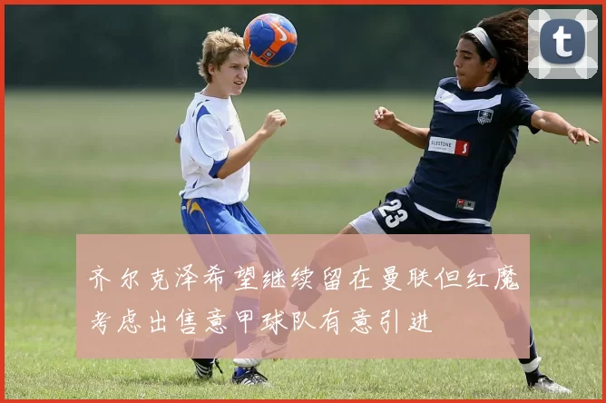 齐尔克泽希望继续留在曼联但红魔考虑出售意甲球队有意引进