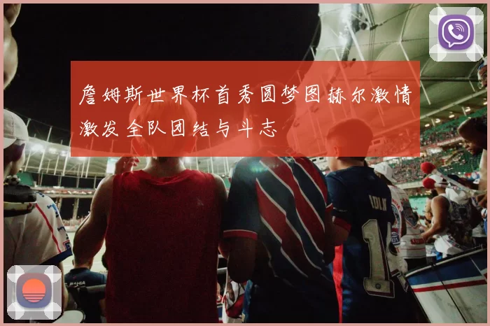 詹姆斯世界杯首秀圆梦图赫尔激情激发全队团结与斗志