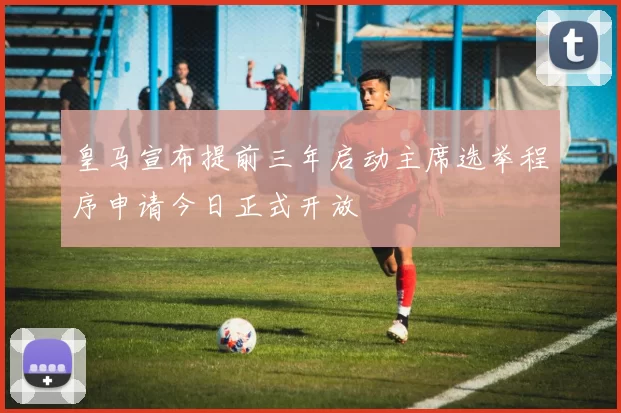 皇马宣布提前三年启动主席选举程序申请今日正式开放