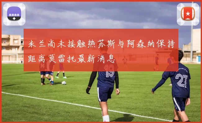 米兰尚未接触热苏斯与阿森纳保持距离莫雷托最新消息