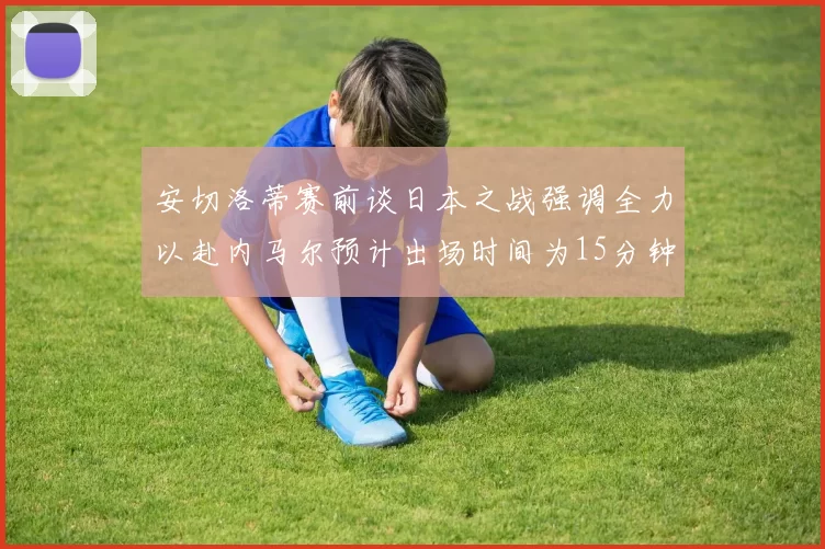 安切洛蒂赛前谈日本之战强调全力以赴内马尔预计出场时间为15分钟
