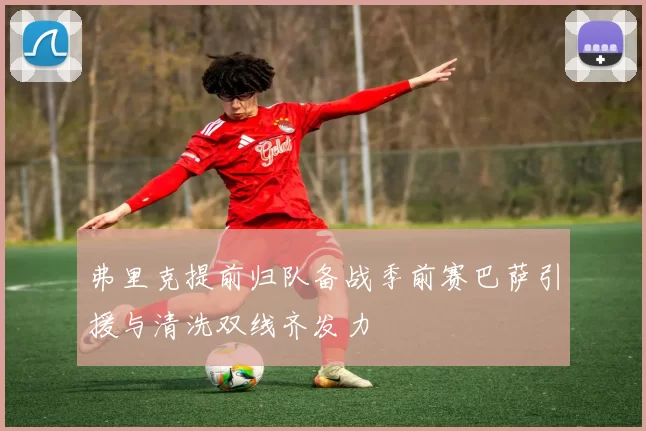 弗里克提前归队备战季前赛巴萨引援与清洗双线齐发力