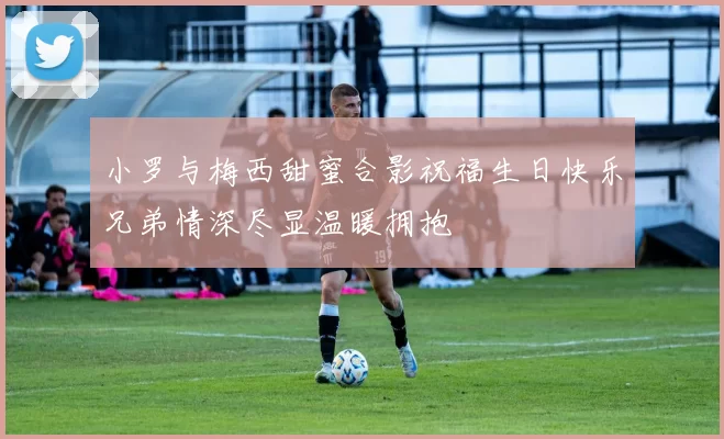 小罗与梅西甜蜜合影祝福生日快乐兄弟情深尽显温暖拥抱