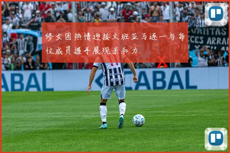 修女团热情迎接文班亚马逐一与每位成员握手展现亲和力