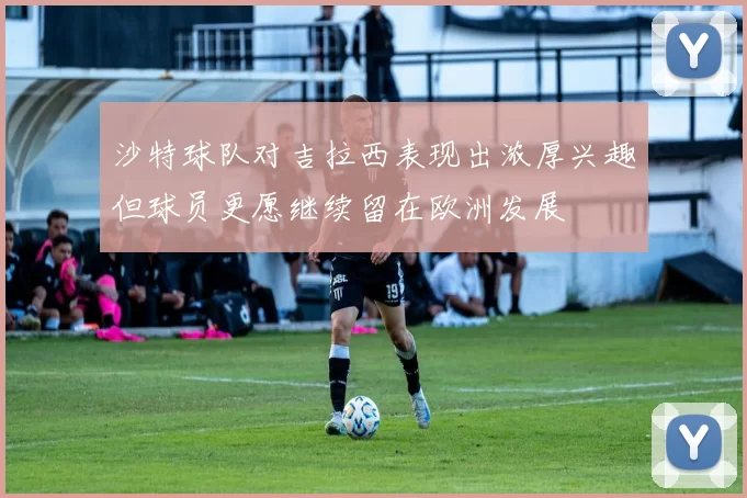 沙特球队对吉拉西表现出浓厚兴趣但球员更愿继续留在欧洲发展
