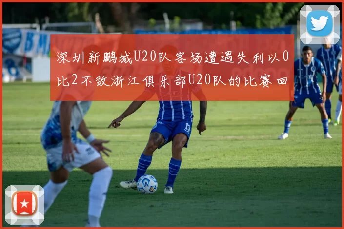 深圳新鹏城U20队客场遭遇失利以0比2不敌浙江俱乐部U20队的比赛回顾