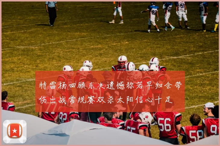 特雷杨回顾东决遗憾称若早知会带伤出战常规赛双杀太阳信心十足