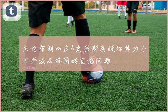 杰伦布朗回应A史密斯质疑称其为小丑并谈及塔图姆直播问题