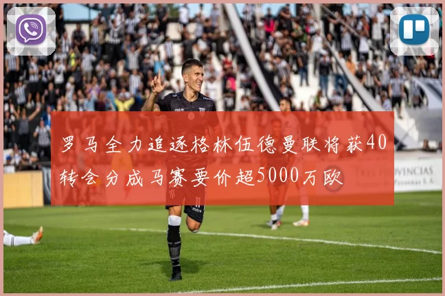 罗马全力追逐格林伍德曼联将获40转会分成马赛要价超5000万欧