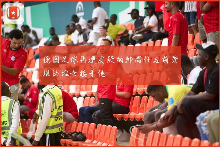 德国足球再遭质疑纳帅离任后前景堪忧谁会接手他