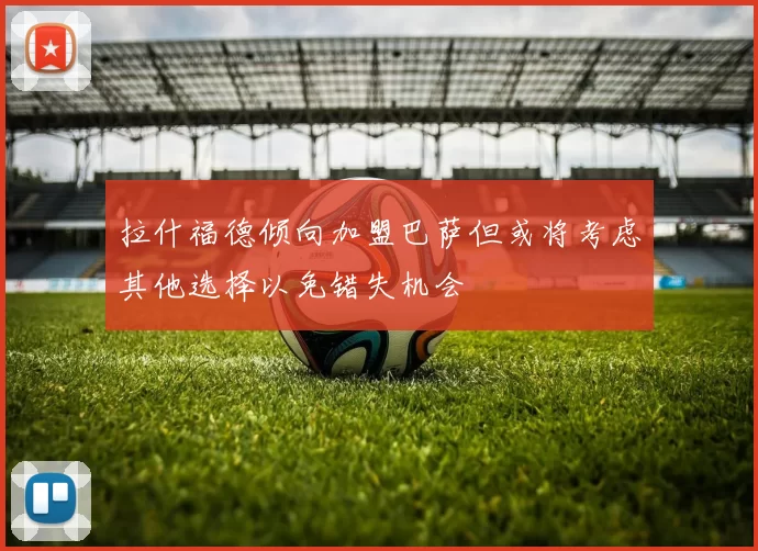 拉什福德倾向加盟巴萨但或将考虑其他选择以免错失机会