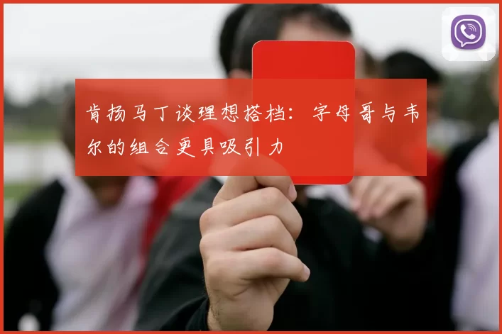 肯扬马丁谈理想搭档：字母哥与韦尔的组合更具吸引力
