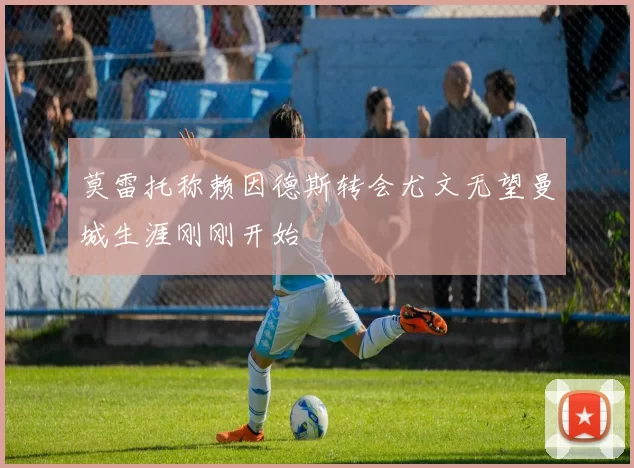 莫雷托称赖因德斯转会尤文无望曼城生涯刚刚开始