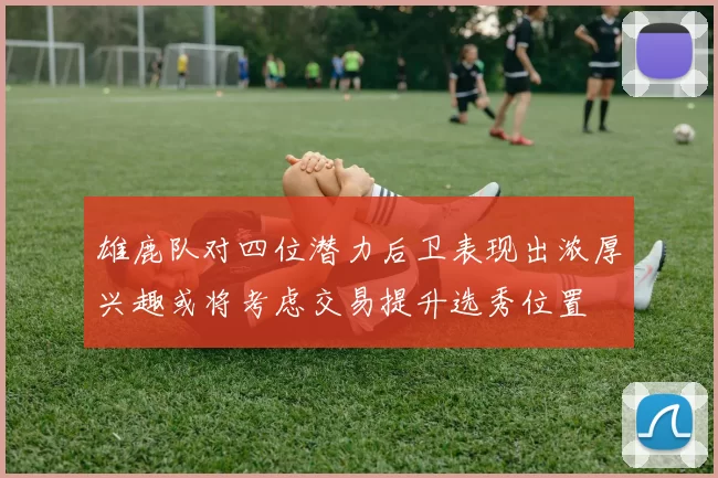 雄鹿队对四位潜力后卫表现出浓厚兴趣或将考虑交易提升选秀位置