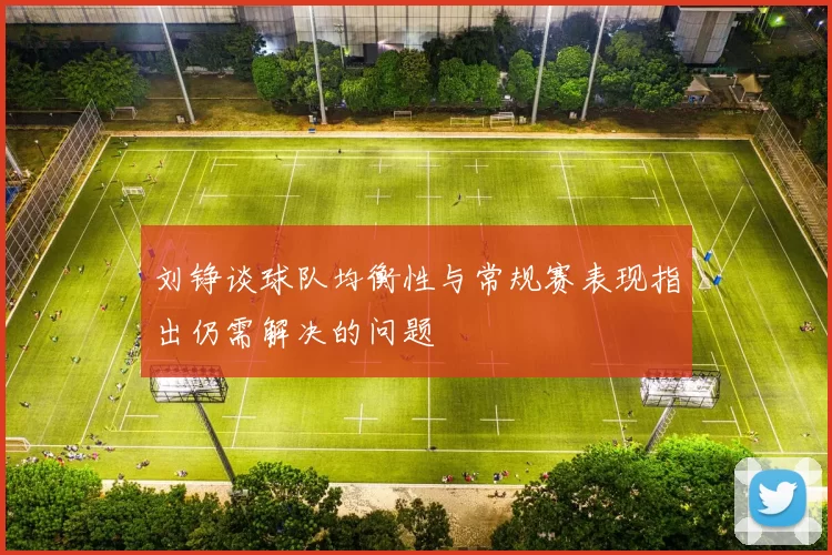 刘铮谈球队均衡性与常规赛表现指出仍需解决的问题