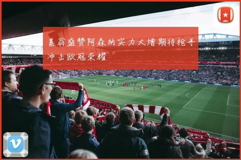 基翁盛赞阿森纳实力大增期待枪手冲击欧冠荣耀