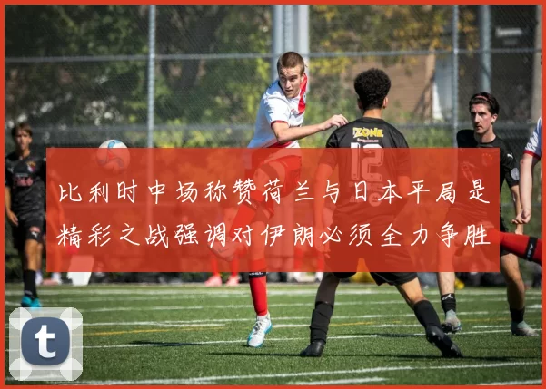 比利时中场称赞荷兰与日本平局是精彩之战强调对伊朗必须全力争胜